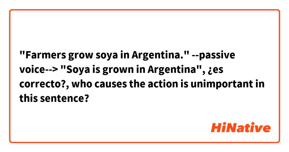 "Farmers grow soya in Argentina."
 --passive voice--> "Soya is grown in Argentina", ¿es correcto?, who causes the action is unimportant in this sentence?