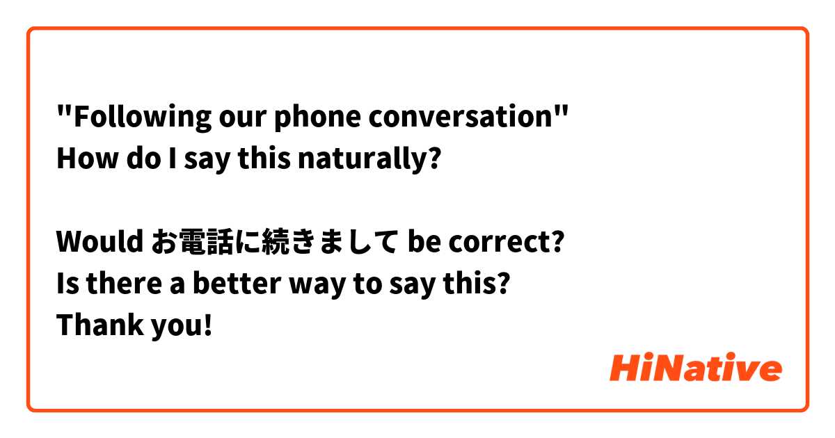 "Following our phone conversation"
How do I say this naturally?

Would お電話に続きまして be correct?
Is there a better way to say this?
Thank you!