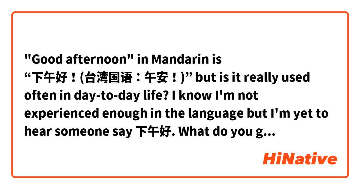 "Good afternoon" in Mandarin is “下午好！(台湾国语：午安！)” but is it really used often in day-to-day life? I know I'm not experienced enough in the language but I'm yet to hear someone say 下午好. What do you guys think? Let me know and share your thoughts on this. 

Thank you!