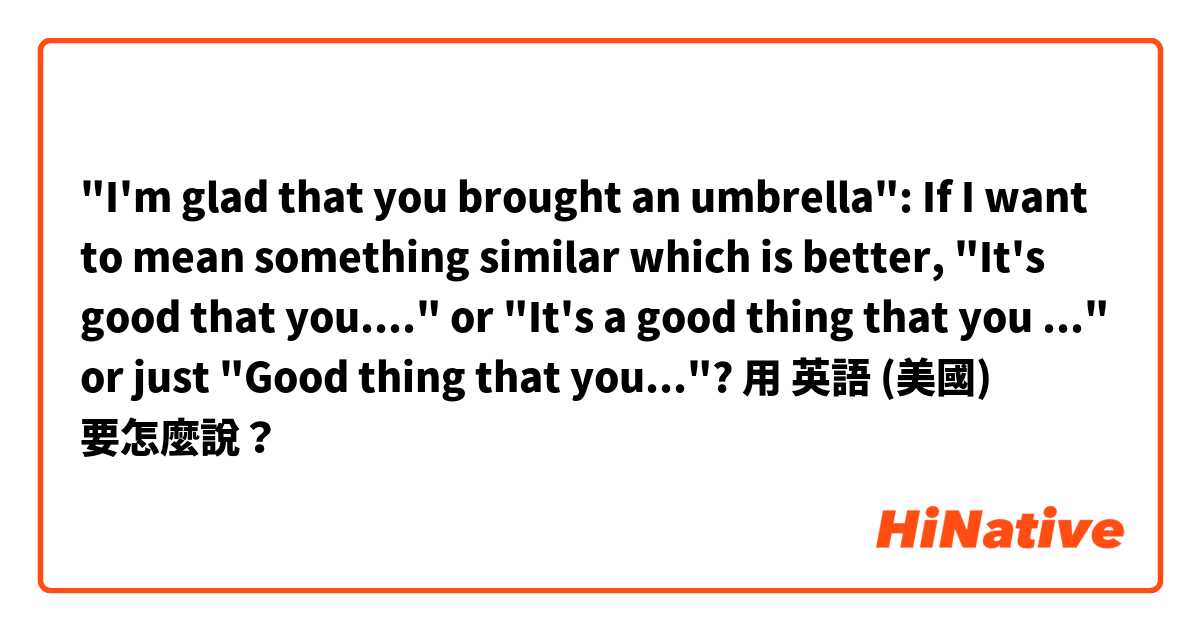 "I'm glad that you brought an umbrella": If I want to mean something similar which is better, "It's good that you...." or "It's a good thing that you ..." or just "Good thing that you..."?用 英語 (美國) 要怎麼說？