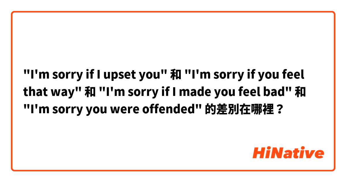 "I'm sorry if I upset you" 和 "I'm sorry if you feel that way" 和 "I'm sorry if I made you feel bad" 和 "I'm sorry you were offended" 的差別在哪裡？
