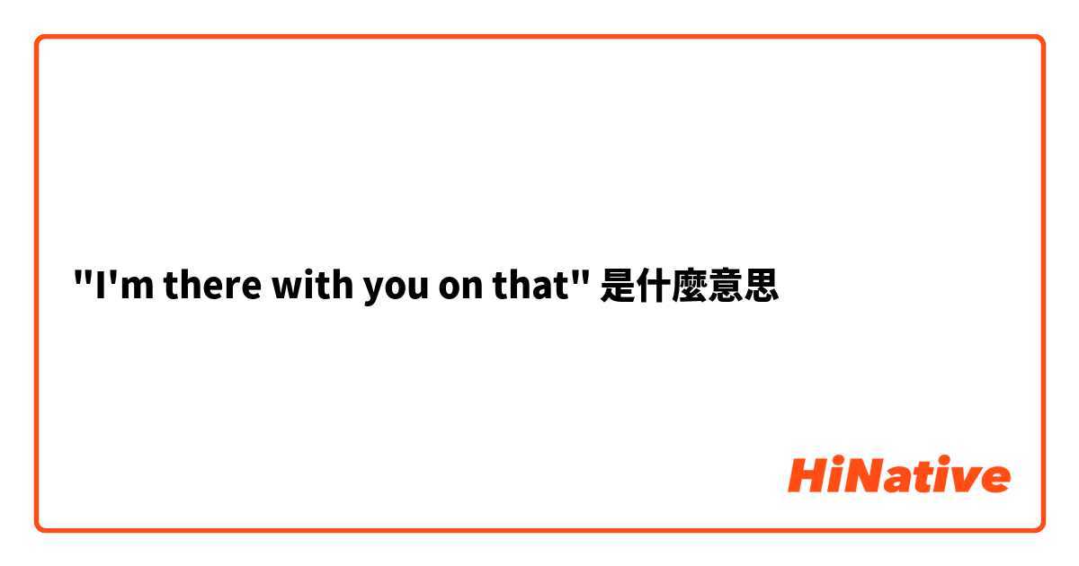 "I'm there with you on that"是什麼意思