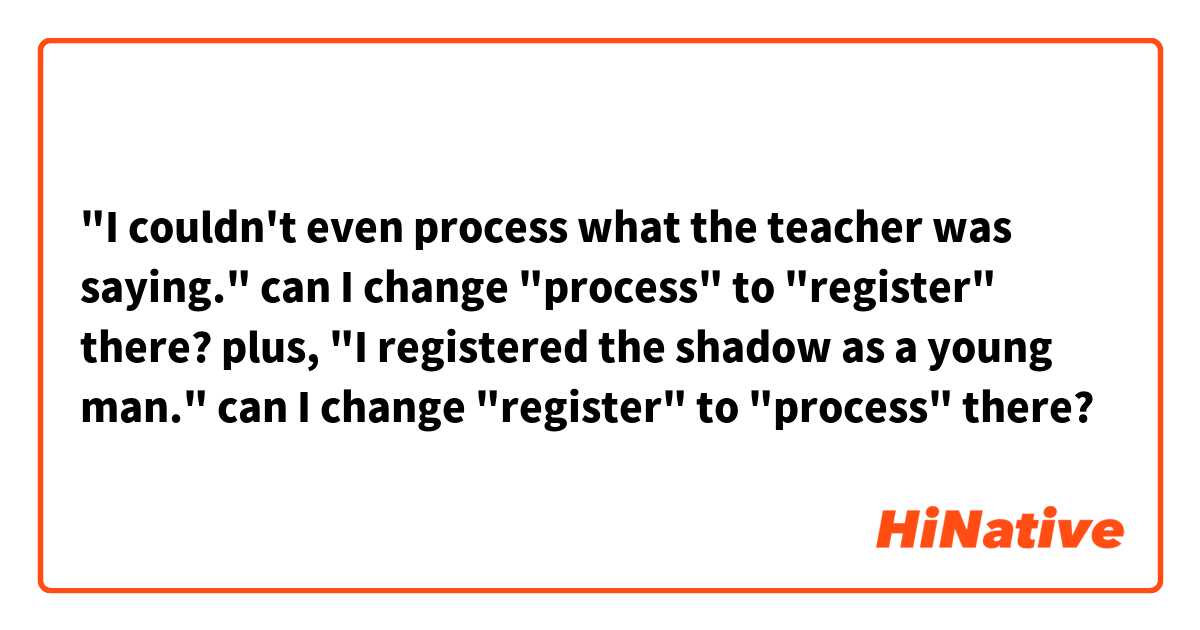 "I couldn't even process what the teacher was saying."
can I change "process" to "register" there?


plus,
"I registered the shadow as a young man."
can I change "register" to "process" there?