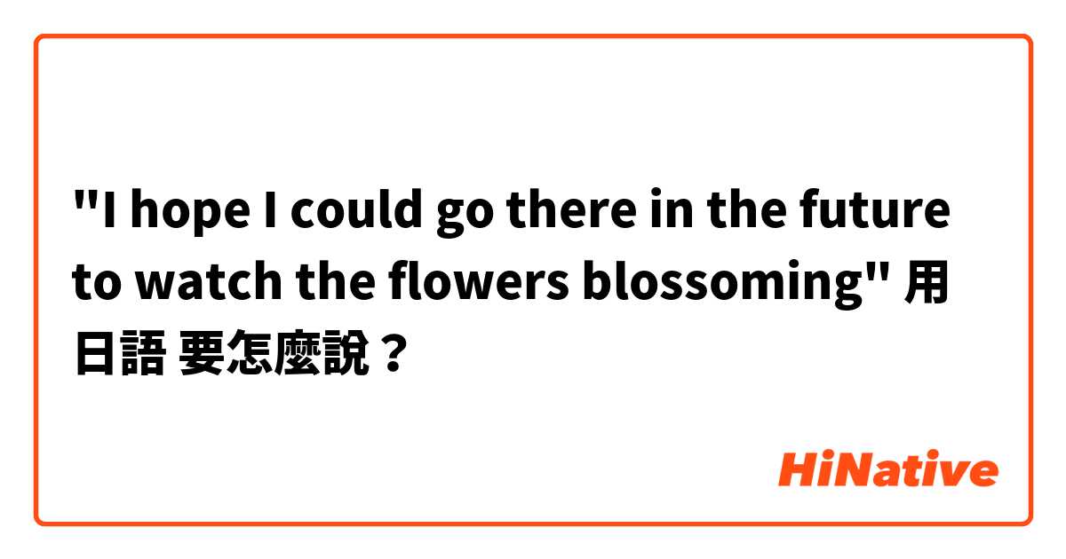 "I hope I could go there in the future to watch the flowers blossoming"用 日語 要怎麼說？