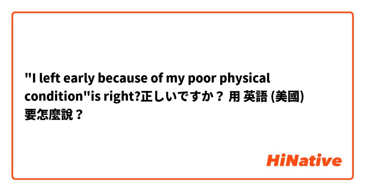 "I left early because of my poor physical condition"is right?正しいですか？用 英語 (美國) 要怎麼說？