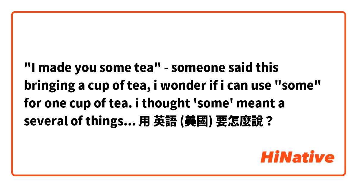 "I made you some tea" - someone said this bringing a cup of tea, i wonder if i can use "some" for one cup of tea. i thought 'some' meant a several of things...用 英語 (美國) 要怎麼說？