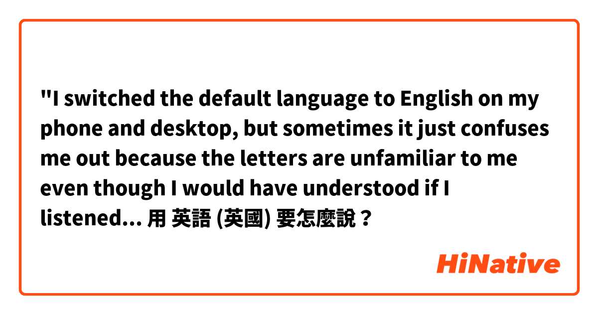 "I switched the default language to English on my phone and desktop, but sometimes it just confuses me out because the letters are unfamiliar to me even though I would have understood if I listened to them."用 英語 (英國) 要怎麼說？