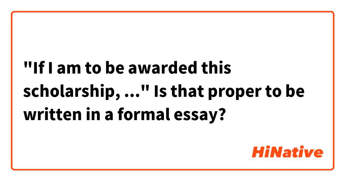 "If I am to be awarded this scholarship, ..."

Is that proper to be written in a formal essay?