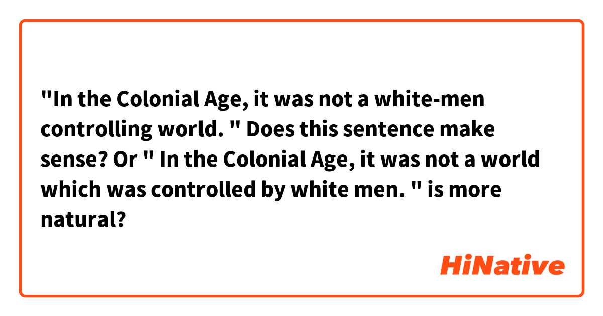"In the Colonial Age, it was not a white-men controlling world. "
Does this sentence make sense? Or " In the Colonial Age, it was not a world which was controlled by white men. " is more natural? 
