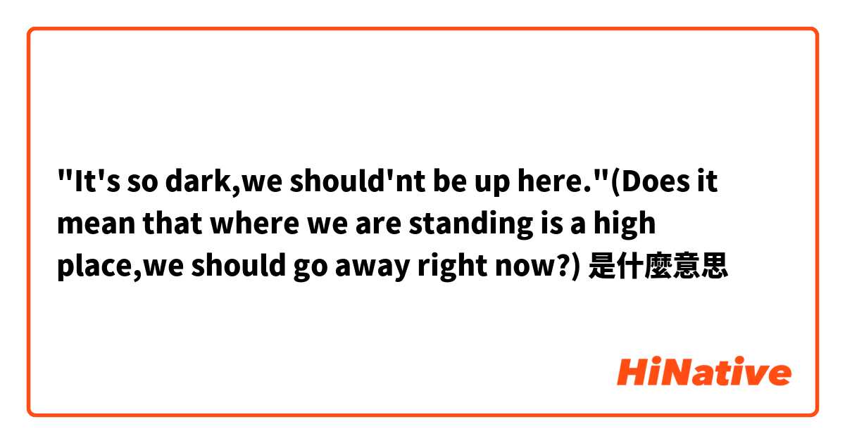 "It's so dark,we should'nt be up here."(Does it mean that where we are standing is a high place,we should go away right now?)是什麼意思