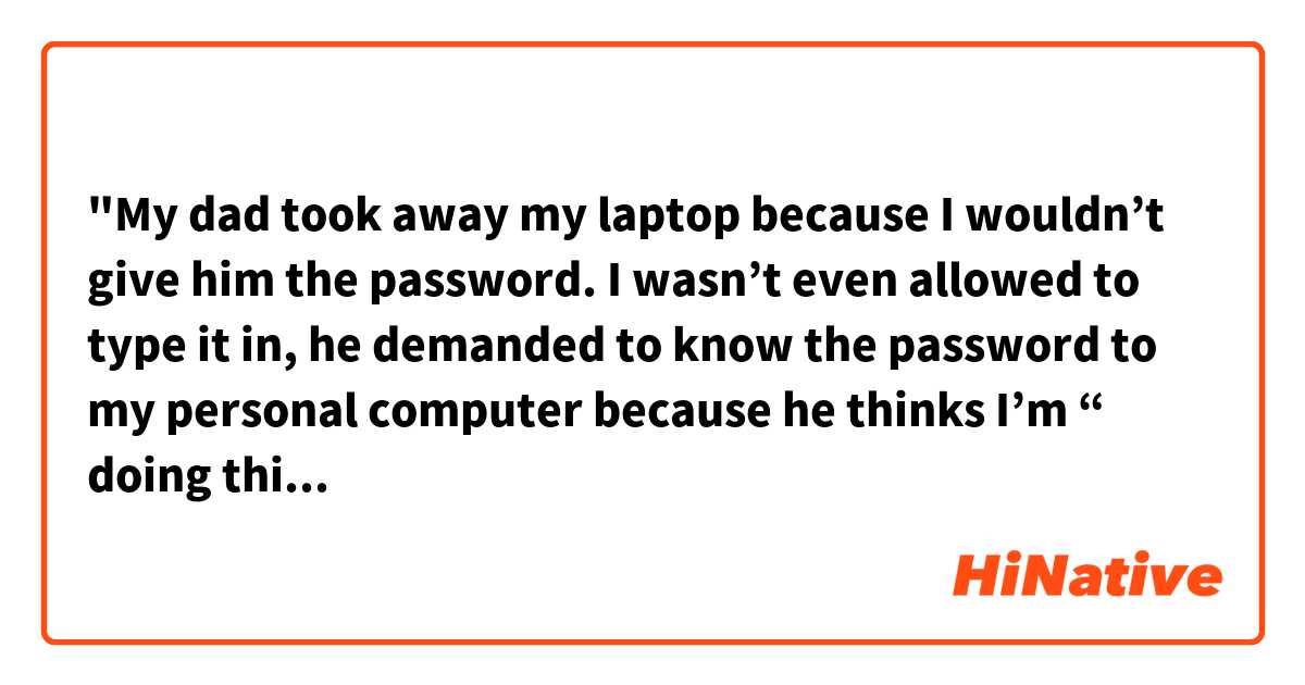 "My dad took away my laptop because I wouldn’t give him the password. I wasn’t even allowed to type it in, he demanded to know the password to my personal computer because he thinks I’m “ doing things I’m not supposed to do." My sister is not, and never has been, held to the same standard when it came to passwords on her own phone etc. But my parents always suspect me of being “up to something” and will randomly ask to use my computer/ know the password, and when I say no, they get mad at me."