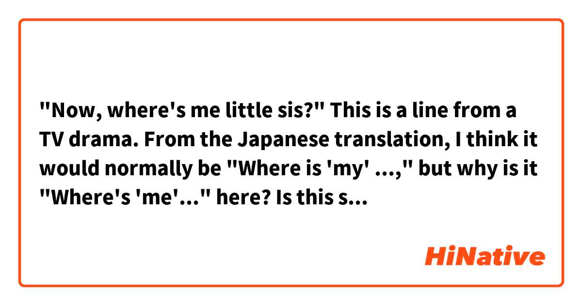 "Now, where's me little sis?"

This is a line from a TV drama.
From the Japanese translation, I think it would normally be "Where is 'my' ...," but why is it "Where's 'me'..." here?

Is this sentence grammatically correct?
