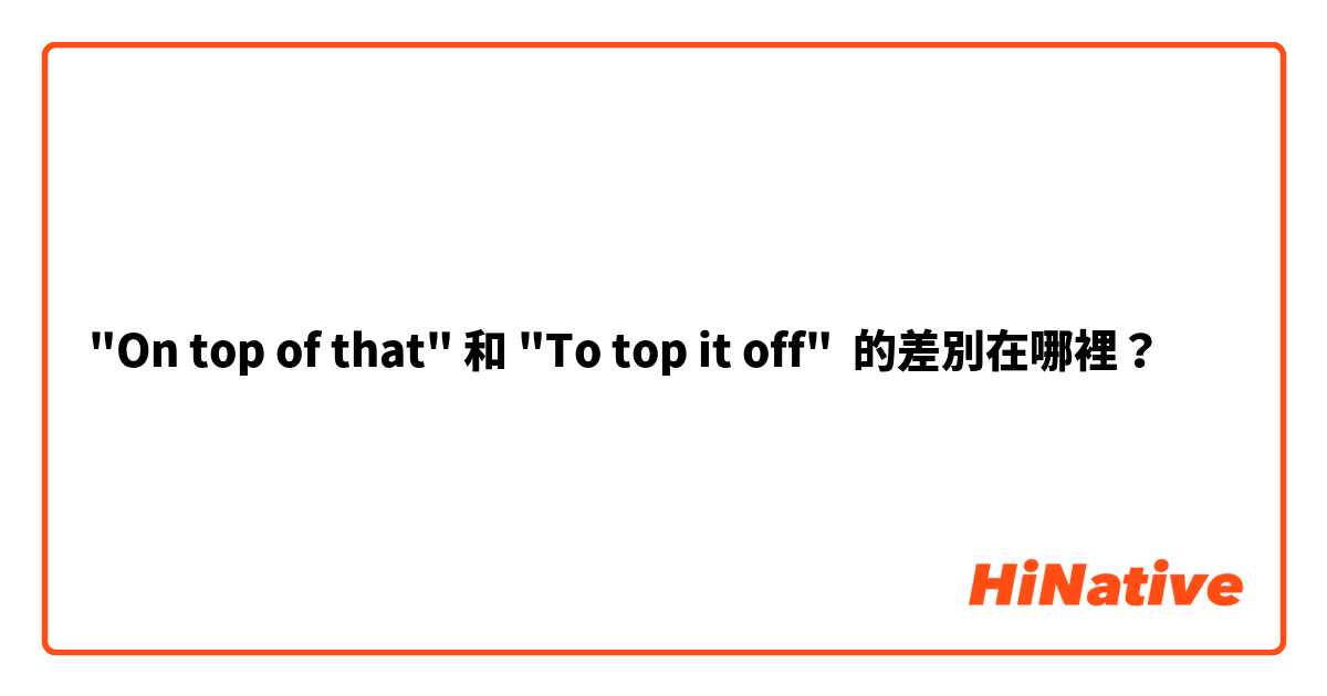 "On top of that" 和 "To top it off" 的差別在哪裡？