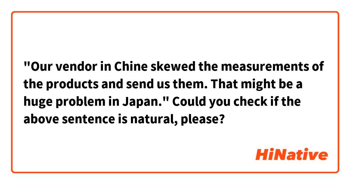 "Our vendor in Chine skewed the measurements of the products and send us them.
That might be a huge problem in Japan."

Could you check if the above sentence is natural, please?