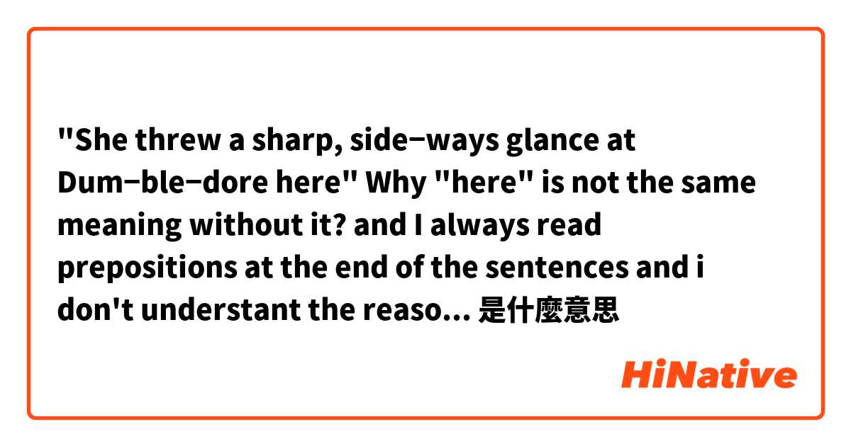 "She threw a sharp, side­ways glance at Dum­ble­dore here"
Why "here" is not the same meaning without it?
and I always read prepositions at the end of the sentences and i don't understant the reason because they  have the same meaning without them 是什麼意思