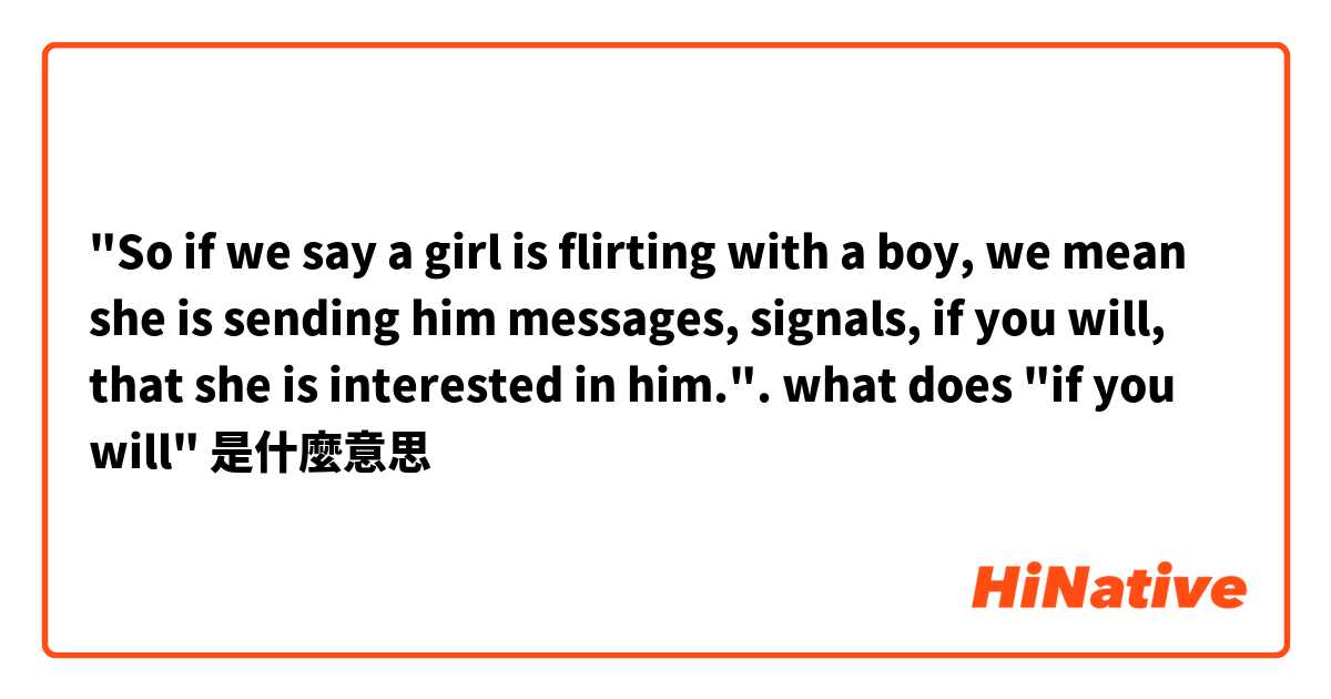 "So if we say a girl is flirting with a boy, we mean she is sending him messages, signals, if you will, that she is interested in him.". what does "if you will"是什麼意思