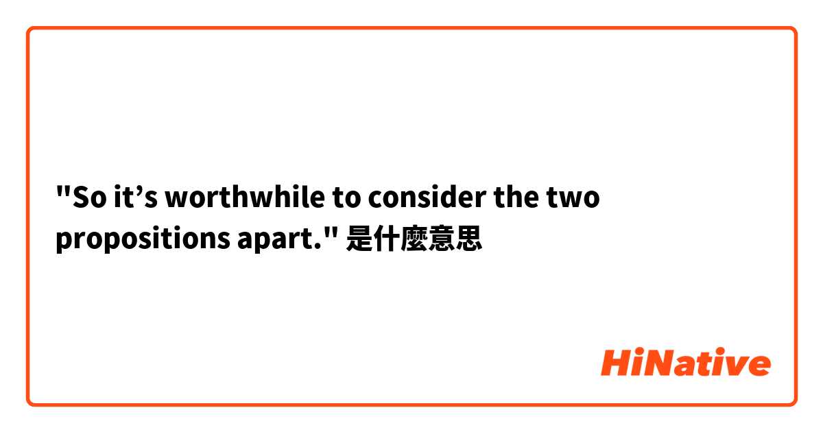 "So it’s worthwhile to consider the two propositions apart."是什麼意思