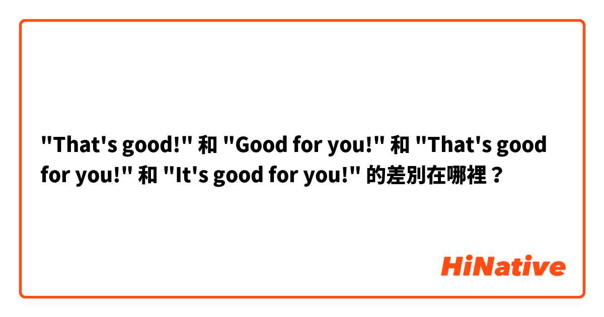 "That's good!" 和 "Good for you!" 和 "That's good for you!" 和 "It's good for you!" 的差別在哪裡？