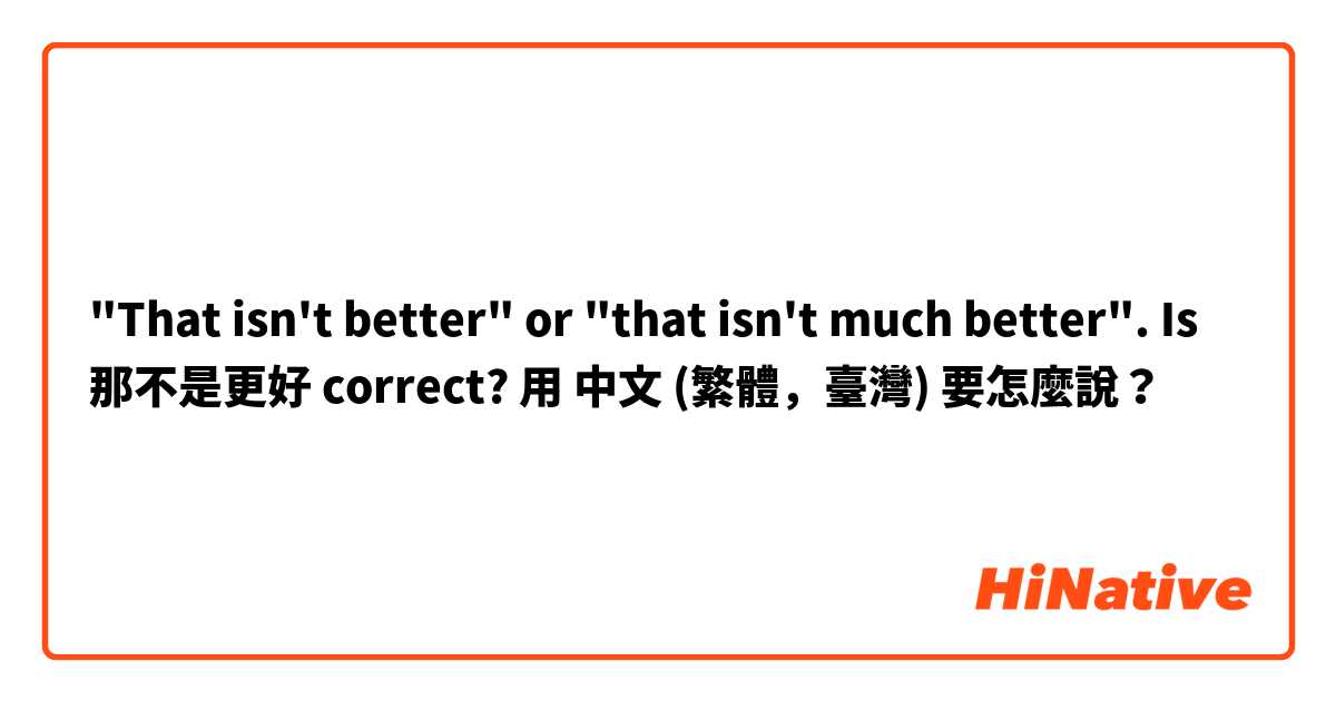  "That isn't better" or "that isn't much better". Is 那不是更好 correct? 用 中文 (繁體，臺灣) 要怎麼說？