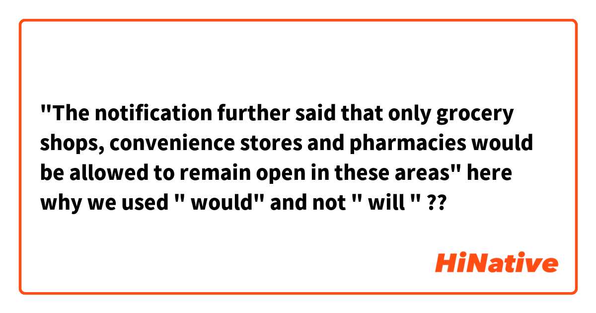 "The notification further said that only grocery shops, convenience stores and pharmacies would be allowed to remain open in these areas" here why we used " would" and not " will " ?? 