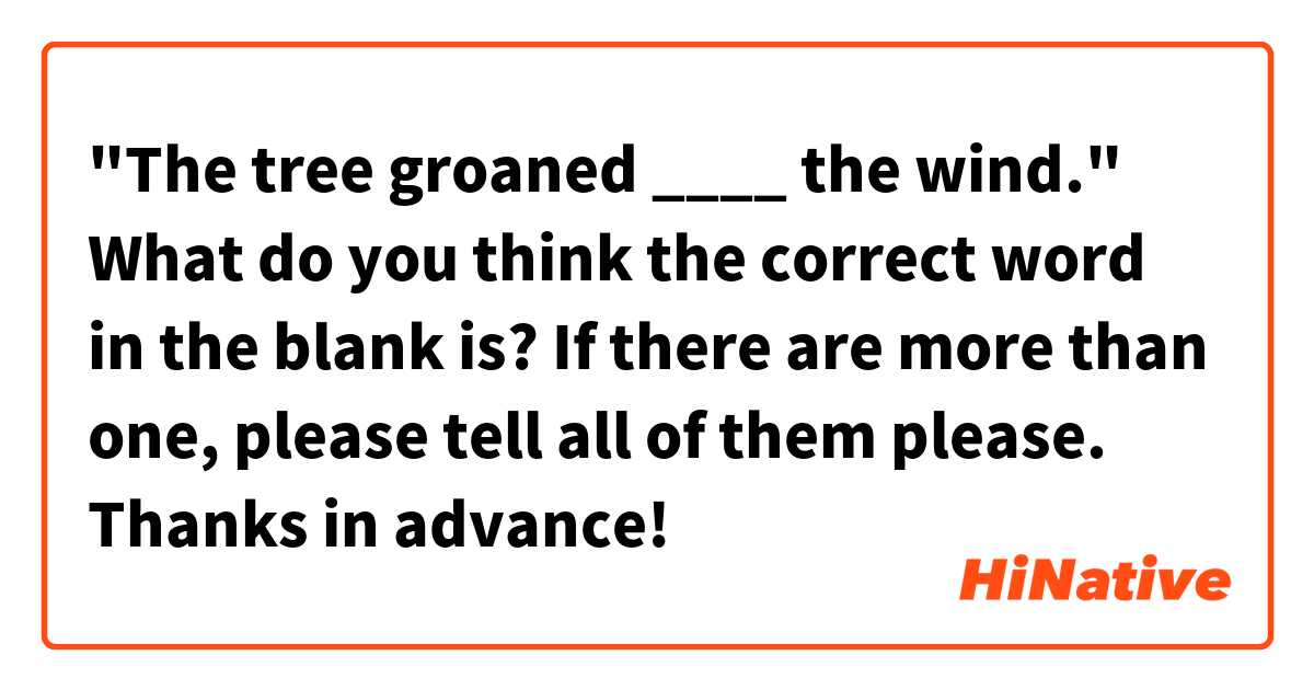 "The tree groaned ____ the wind."

What do you think the correct word in the blank is? If there are more than one, please tell all of them please. Thanks in advance!