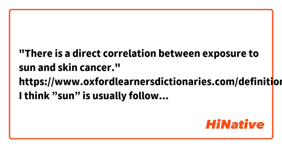 "There is a direct correlation between exposure to sun and skin cancer." 
https://www.oxfordlearnersdictionaries.com/definition/english/correlation?q=correlation

I think ”sun” is usually followed by ”the,” but is there a rational reason for not adding ”the” in this sentence?
