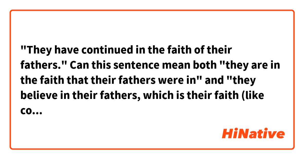 "They have continued in the faith of their fathers."
Can this sentence mean both "they are in the faith that their fathers were in" and "they believe in their fathers, which is their faith (like confucianism)"?