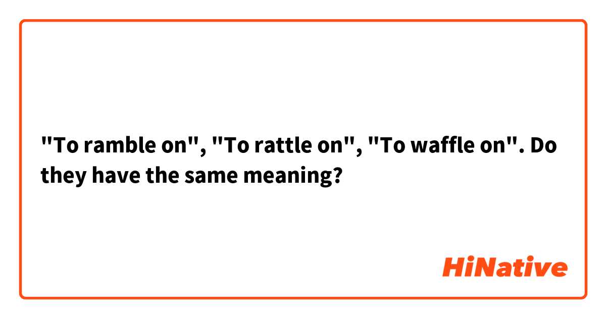 "To ramble on", "To rattle on", "To waffle on". Do they have the same meaning?