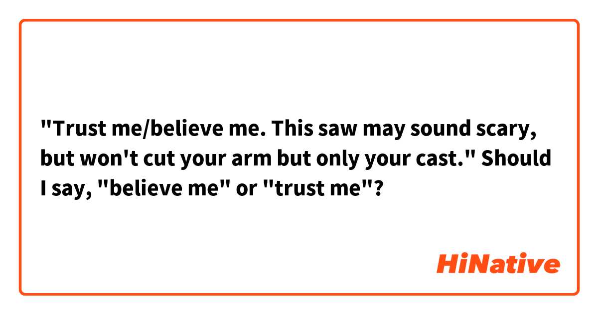 "Trust me/believe me. This saw may sound scary, but won't cut your arm but only your cast."
Should I say, "believe me" or "trust me"?