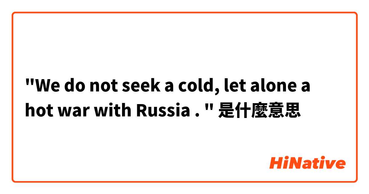 "We do not seek a cold, let alone a hot war with Russia . "是什麼意思