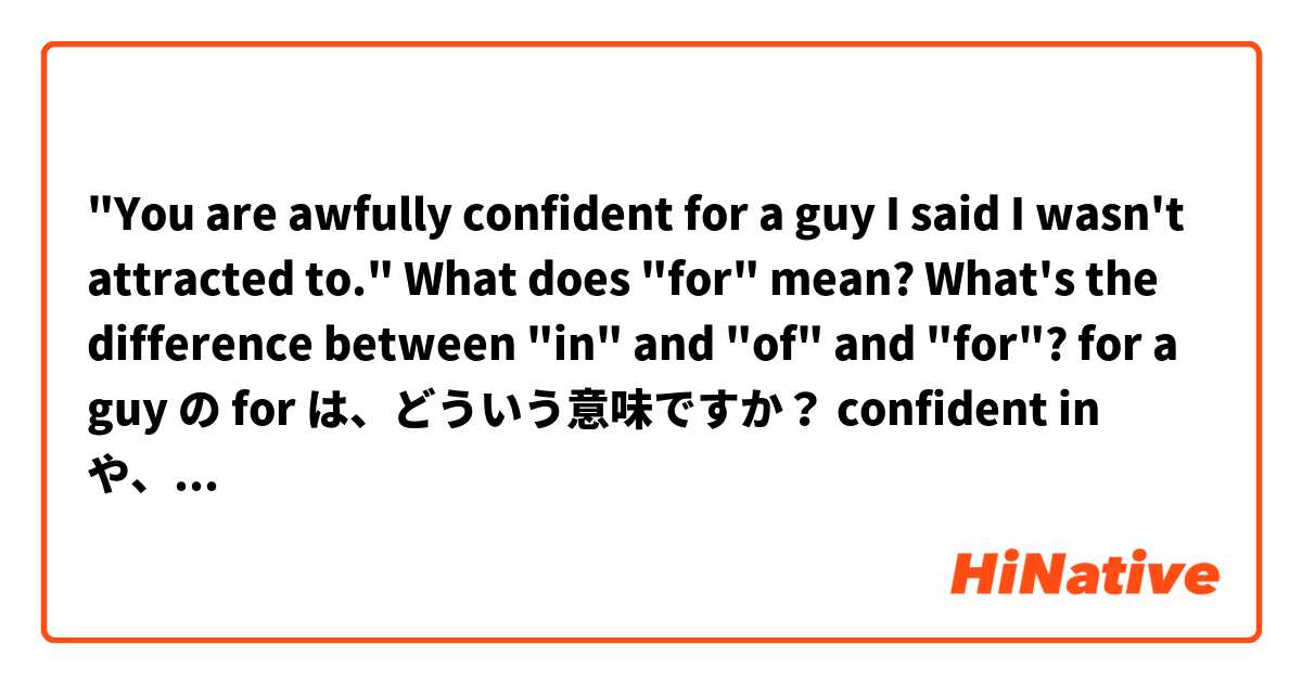 "You are awfully confident for a guy I said I wasn't attracted to."

What does "for" mean?
What's the difference between "in" and "of" and "for"?

for a guy の for は、どういう意味ですか？
confident in や、of と、どう違いますか？
