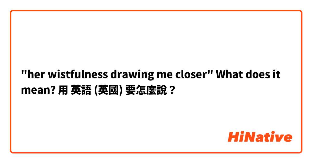  "her wistfulness drawing me closer" What does it mean?  用 英語 (英國) 要怎麼說？