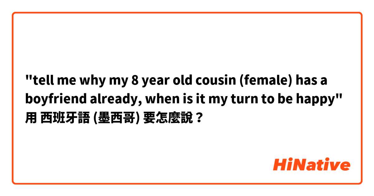 "tell me why my 8 year old cousin (female) has a boyfriend already, when is it my turn to be happy"用 西班牙語 (墨西哥) 要怎麼說？