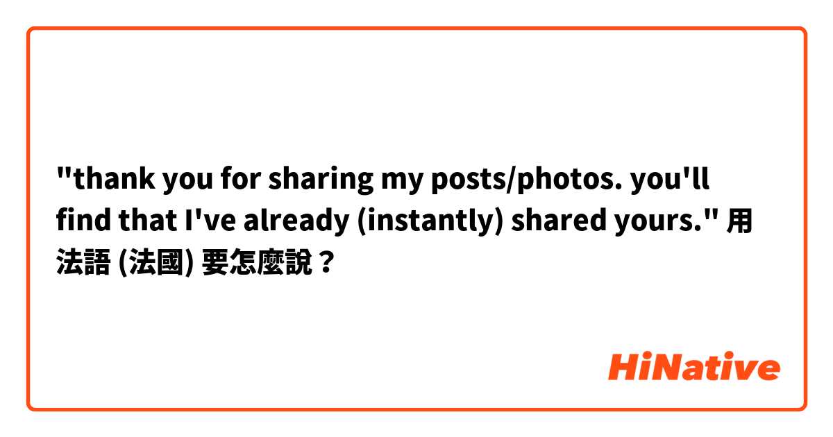 "thank you for sharing my posts/photos. you'll find that I've already (instantly) shared yours."用 法語 (法國) 要怎麼說？