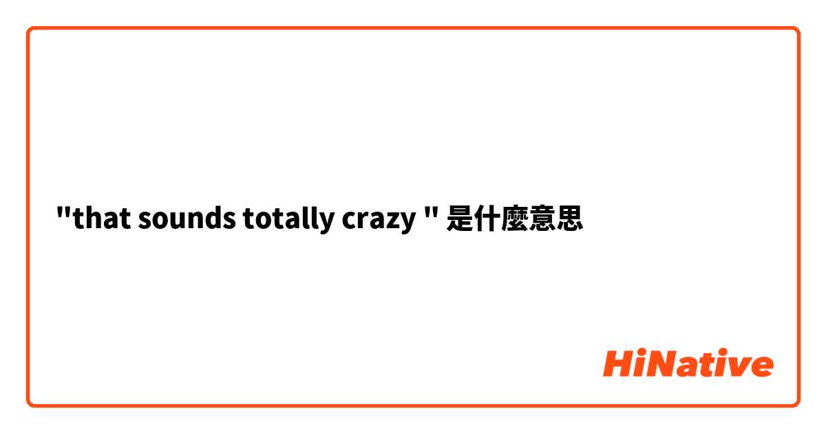 "that sounds totally crazy "是什麼意思