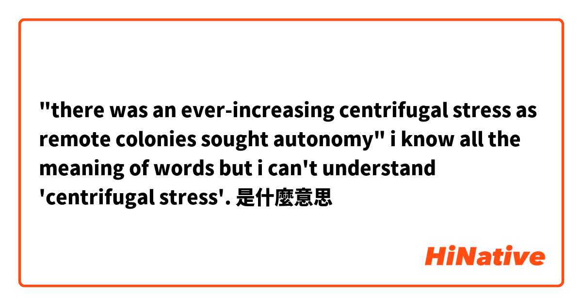 "there was an ever-increasing centrifugal stress as remote colonies sought autonomy"

i know all the meaning of words but i can't understand 'centrifugal stress'.是什麼意思