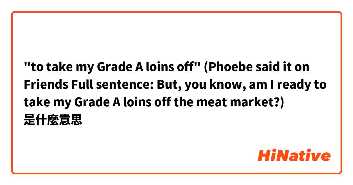 "to take my Grade A loins off"
(Phoebe said it on Friends 
Full sentence: But, you know, am I ready to take my Grade A loins off the meat market?)是什麼意思