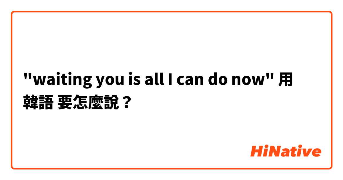 "waiting you is all I can do now"用 韓語 要怎麼說？