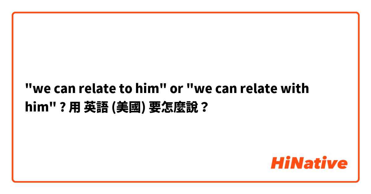 "we can relate to him" or "we can relate with him" ?用 英語 (美國) 要怎麼說？