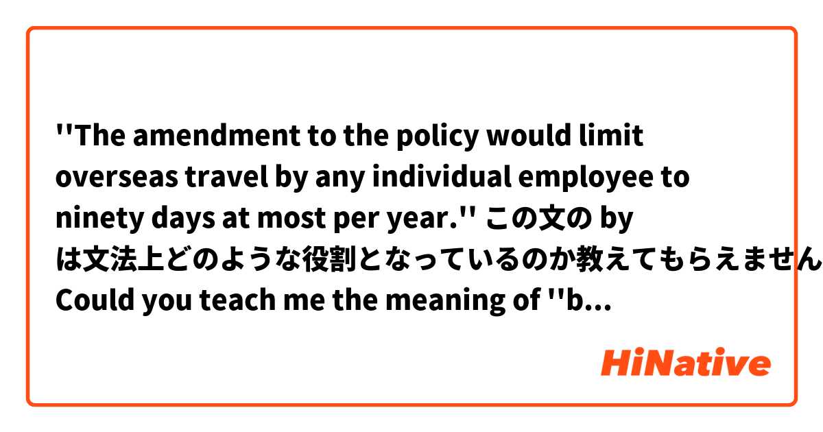 ''The amendment to the policy would limit overseas travel by any individual employee to ninety days at most per year.''

この文の by は文法上どのような役割となっているのか教えてもらえませんか？
Could you teach me the meaning of ''by'' in this case?
