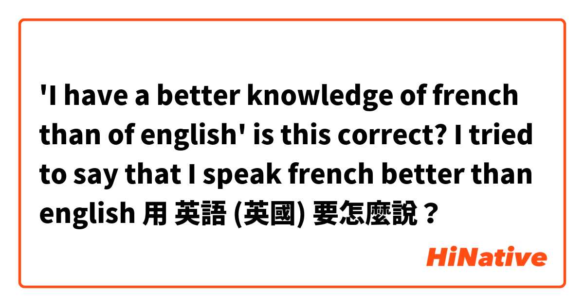 'I have a better knowledge of french than of english' is this correct? I tried to say that I speak french better than english 用 英語 (英國) 要怎麼說？