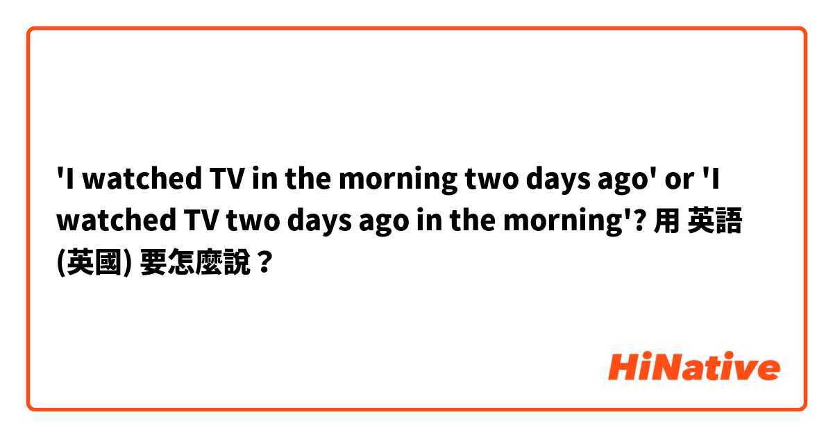 'I watched TV in the morning two days ago' or 'I watched TV two days ago in the morning'?用 英語 (英國) 要怎麼說？