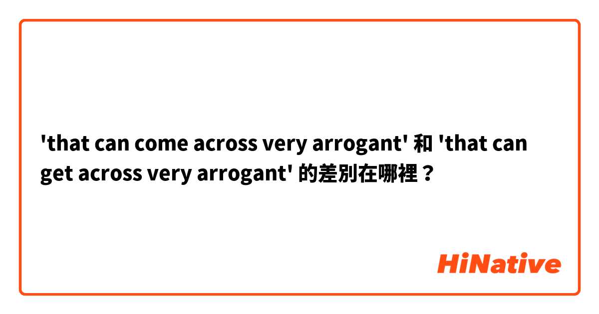 'that can come across very arrogant' 和 'that can get across very arrogant' 的差別在哪裡？