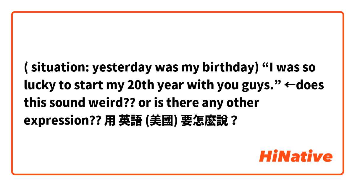 ( situation: yesterday was my birthday) “I was so lucky to start my 20th year with you guys.” ←does this sound weird?? or is there any other expression??用 英語 (美國) 要怎麼說？