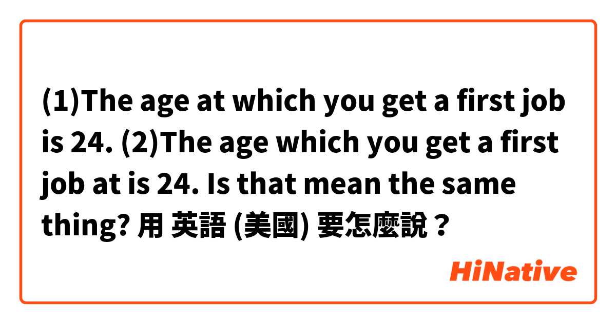 (1)The age at which you get a first job is 24. (2)The age which you get a first job at is 24.  Is that mean the same thing?用 英語 (美國) 要怎麼說？