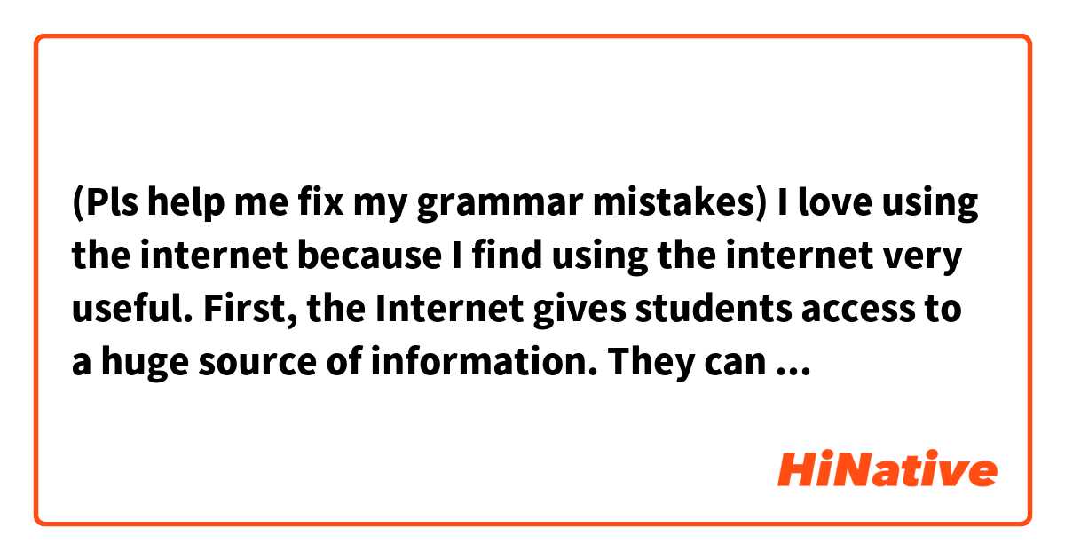 (Pls help me fix my grammar mistakes)
I love using the internet because I find using the internet very useful.
First, the Internet gives students access to a huge source of information. They can go online and search for anything they need using search engines like Google, Yahoo, etc. or go directly to other professional websites. Some school libraries also have Internet-connected computers for their students. Second, the Internet has enabled distance learning as well as online learning. Thanks to the Internet, there are thousands of online courses available. Help us learn online during the covid 19 pandemic.
Finally, movies, music and various games on the Internet also make it easy for students to relax, etc.
On average, I use the internet for 7 to 8 hours a day for study and entertainment.