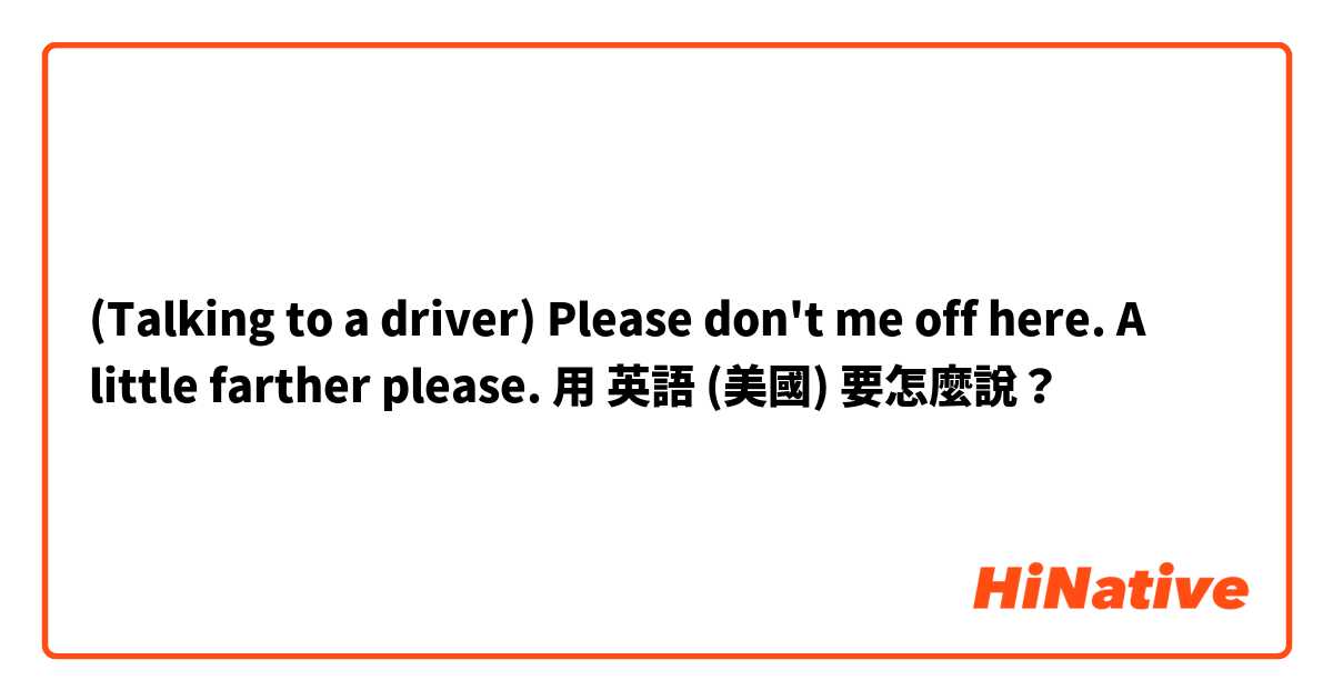 (Talking to a driver)

Please don't me off here. A little farther please.用 英語 (美國) 要怎麼說？