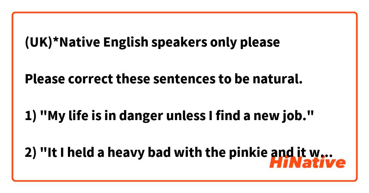 (UK)*Native English speakers only please

Please correct these sentences to be natural.

1) "My life is in danger unless I find a new job."

2) "It I held a heavy bad with the pinkie and it was about to fall off/it was killing me."
 


