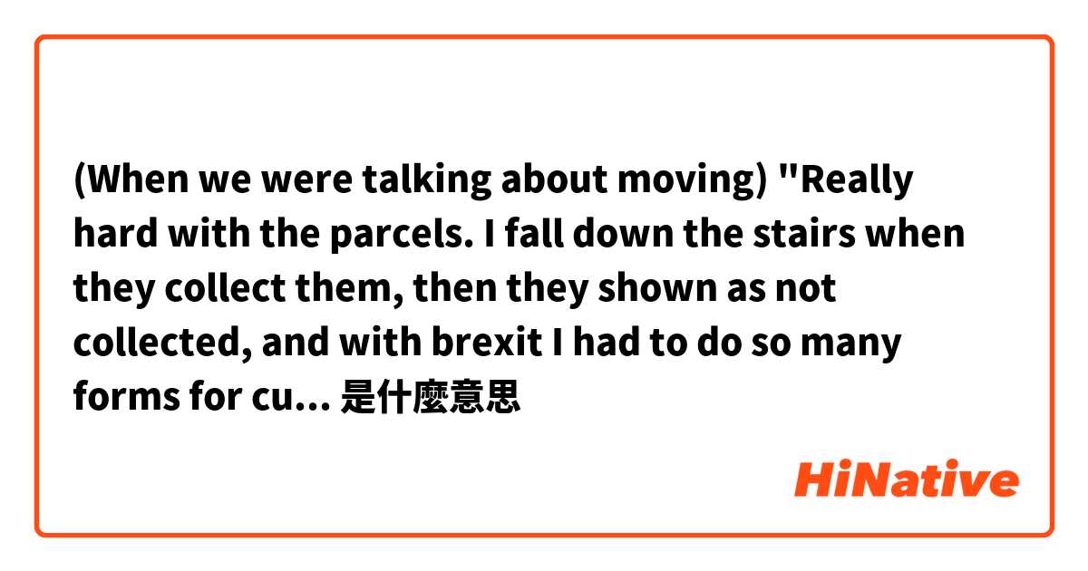 (When we were talking about moving🏠)

"Really hard with the parcels.
I fall down the stairs when they collect them, then they shown as not collected, and with brexit I had to do so many forms for customs."是什麼意思
