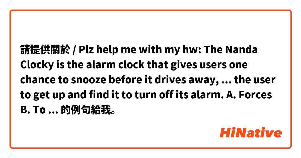 請提供關於 / Plz help me with my hw: The Nanda Clocky is the alarm clock that gives users one chance to snooze before it drives away, ... the user to get up and find it to turn off its alarm.
A. Forces
B. To force
C. Forcing
D. Forced
Thank u :x 的例句給我。